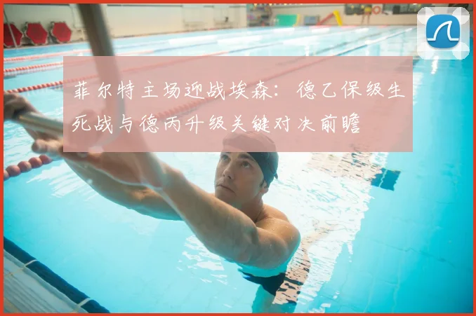 菲尔特主场迎战埃森:德乙保级生死战与德丙升级关键对决前瞻