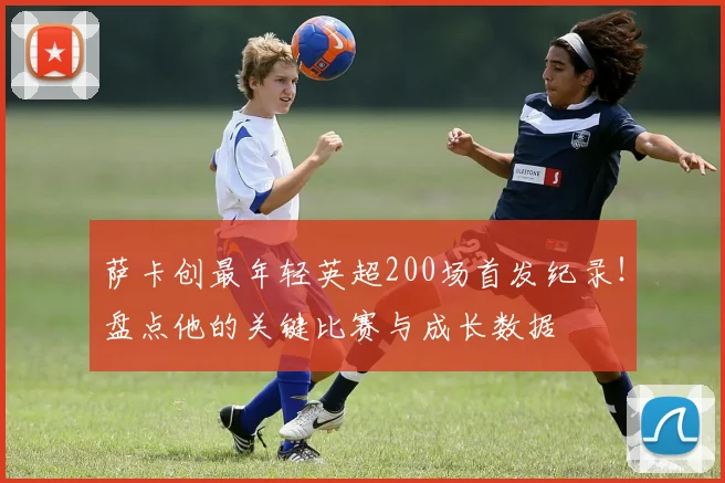 萨卡创最年轻英超200场首发纪录!盘点他的关键比赛与成长数据