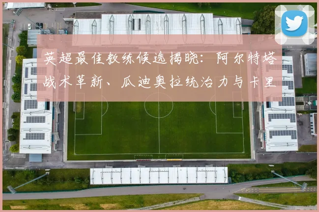 英超最佳教练候选揭晓：阿尔特塔战术革新、瓜迪奥拉统治力与卡里克黑马之路深度解析